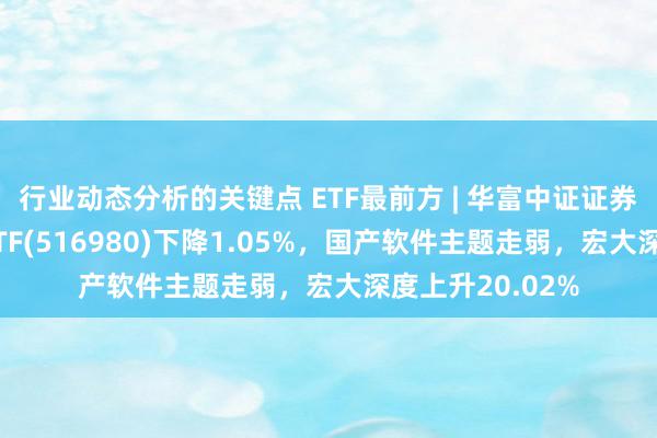 行业动态分析的关键点 ETF最前方 | 华富中证证券公司时尚战略ETF(516980)下降1.05%，国产软件主题走弱，宏大深度上升20.02%