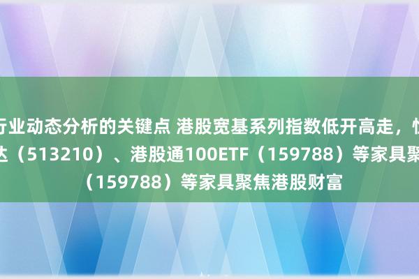 行业动态分析的关键点 港股宽基系列指数低开高走，恒生ETF易方达（513210）、港股通100ETF（159788）等家具聚焦港股财富