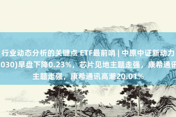 行业动态分析的关键点 ETF最前哨 | 中原中证新动力汽车ETF(515030)早盘下降0.23%，芯片见地主题走强，康希通讯高潮20.01%