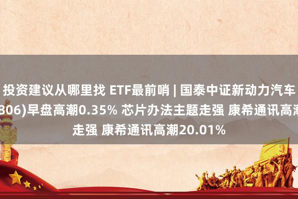 投资建议从哪里找 ETF最前哨 | 国泰中证新动力汽车ETF(159806)早盘高潮0.35% 芯片办法主题走强 康希通讯高潮20.01%