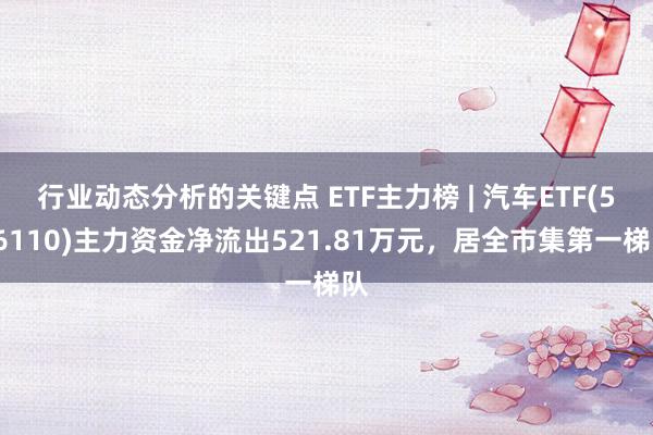 行业动态分析的关键点 ETF主力榜 | 汽车ETF(516110)主力资金净流出521.81万元，居全市集第一梯队