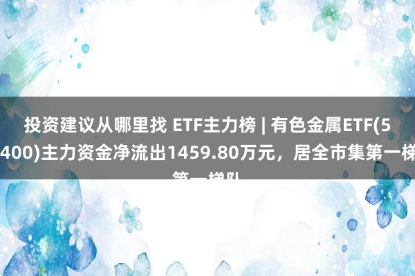 投资建议从哪里找 ETF主力榜 | 有色金属ETF(512400)主力资金净流出1459.80万元，居全市集第一梯队