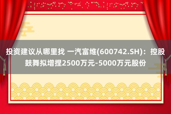 投资建议从哪里找 一汽富维(600742.SH)：控股鼓舞拟增捏2500万元-5000万元股份