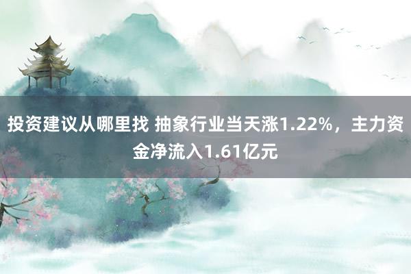 投资建议从哪里找 抽象行业当天涨1.22%，主力资金净流入1.61亿元