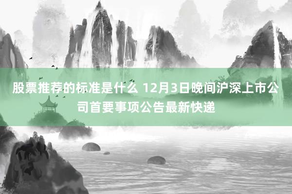 股票推荐的标准是什么 12月3日晚间沪深上市公司首要事项公告最新快递