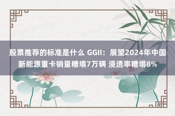 股票推荐的标准是什么 GGII：展望2024年中国新能源重卡销量糟塌7万辆 浸透率糟塌8%