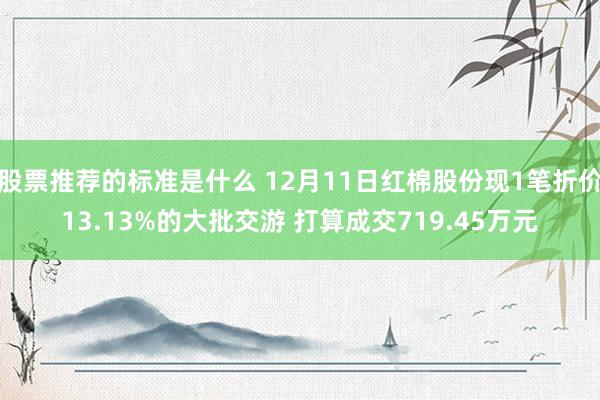 股票推荐的标准是什么 12月11日红棉股份现1笔折价13.13%的大批交游 打算成交719.45万元