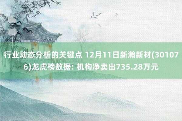 行业动态分析的关键点 12月11日新瀚新材(301076)龙虎榜数据: 机构净卖出735.28万元