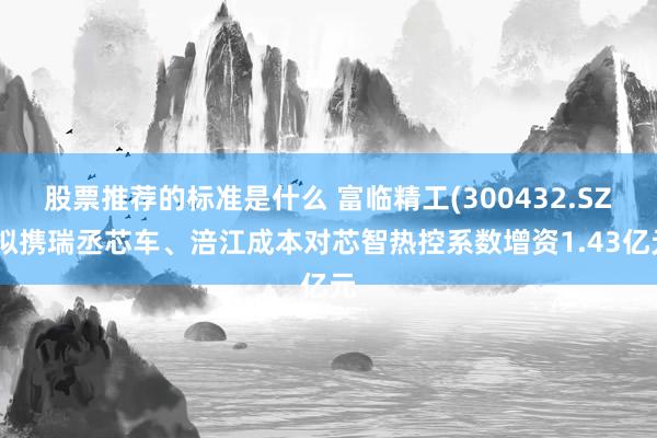 股票推荐的标准是什么 富临精工(300432.SZ)拟携瑞丞芯车、涪江成本对芯智热控系数增资1.43亿元