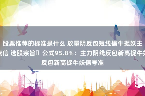 股票推荐的标准是什么 放量阴反包短线擒牛捉妖主升浪清爽信 选股宗旨​公式95.8%：主力阴线反包新高捉牛妖信号准