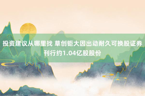 投资建议从哪里找 草创钜大因出动耐久可换股证券刊行约1.04亿股股份