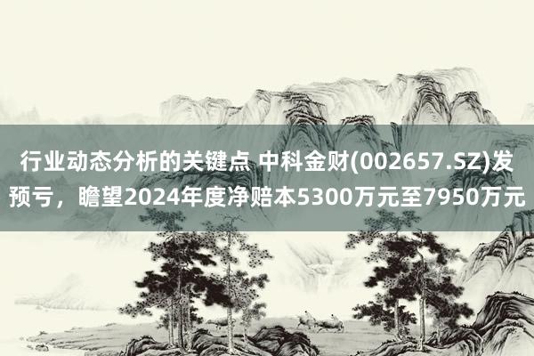 行业动态分析的关键点 中科金财(002657.SZ)发预亏，瞻望2024年度净赔本5300万元至7950万元