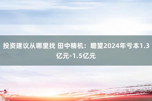 投资建议从哪里找 田中精机：瞻望2024年亏本1.3亿元-1.5亿元