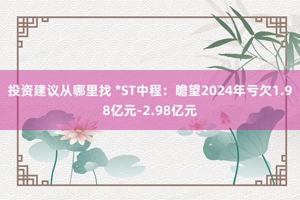 投资建议从哪里找 *ST中程：瞻望2024年亏欠1.98亿元-2.98亿元