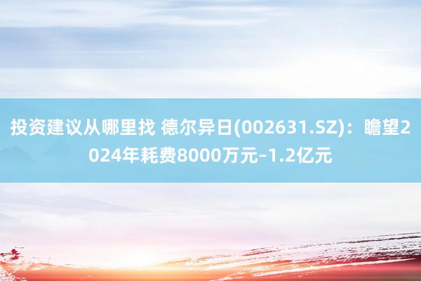 投资建议从哪里找 德尔异日(002631.SZ)：瞻望2024年耗费8000万元–1.2亿元