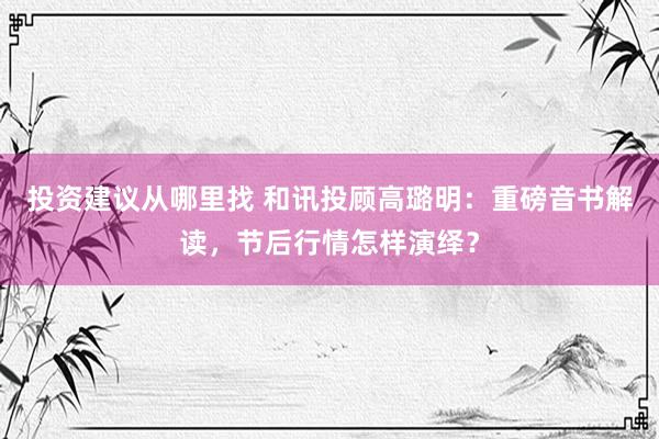 投资建议从哪里找 和讯投顾高璐明：重磅音书解读，节后行情怎样演绎？