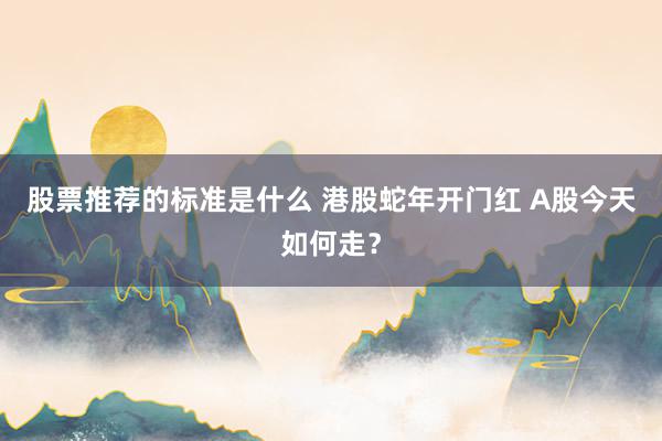 股票推荐的标准是什么 港股蛇年开门红 A股今天如何走？