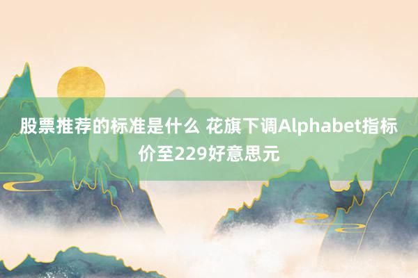 股票推荐的标准是什么 花旗下调Alphabet指标价至229好意思元