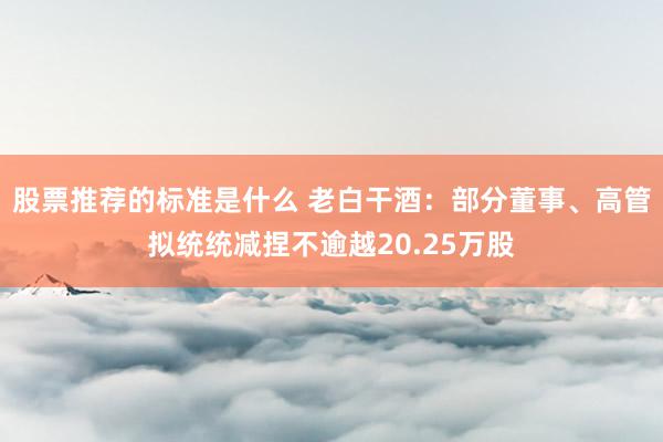 股票推荐的标准是什么 老白干酒：部分董事、高管拟统统减捏不逾越20.25万股