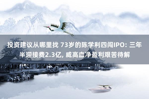 投资建议从哪里找 73岁的陈学利四闯IPO: 三年半迎接费2.3亿, 威高血净盈利艰苦待解