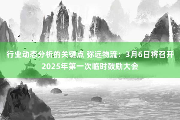 行业动态分析的关键点 弥远物流：3月6日将召开2025年第一次临时鼓励大会