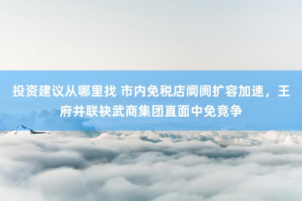 投资建议从哪里找 市内免税店阛阓扩容加速，王府井联袂武商集团直面中免竞争