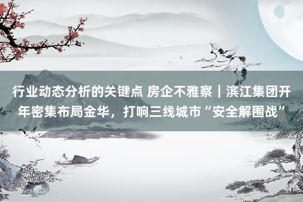 行业动态分析的关键点 房企不雅察｜滨江集团开年密集布局金华，打响三线城市“安全解围战”