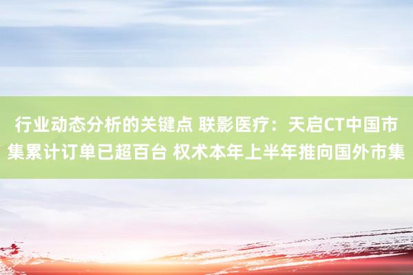 行业动态分析的关键点 联影医疗：天启CT中国市集累计订单已超百台 权术本年上半年推向国外市集