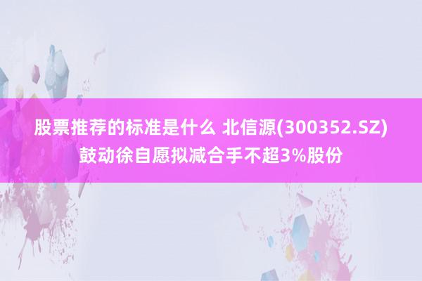 股票推荐的标准是什么 北信源(300352.SZ)鼓动徐自愿拟减合手不超3%股份