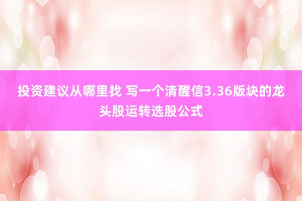 投资建议从哪里找 写一个清醒信3.36版块的龙头股运转选股公式