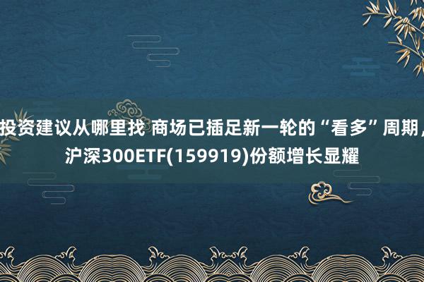 投资建议从哪里找 商场已插足新一轮的“看多”周期，沪深300ETF(159919)份额增长显耀