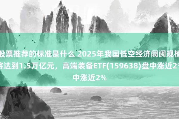 股票推荐的标准是什么 2025年我国低空经济阛阓规模将达到1.5万亿元，高端装备ETF(159638)盘中涨近2%