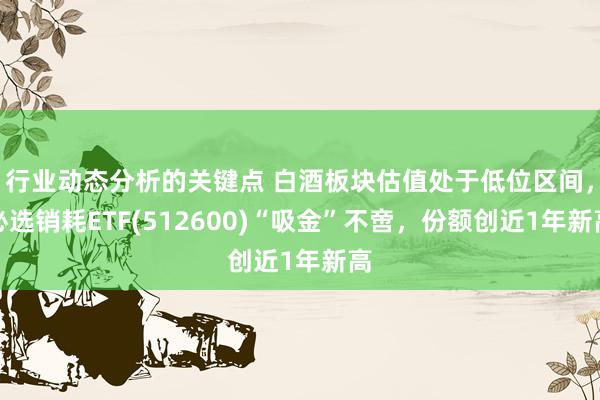 行业动态分析的关键点 白酒板块估值处于低位区间，必选销耗ETF(512600)“吸金”不啻，份额创近1年新高