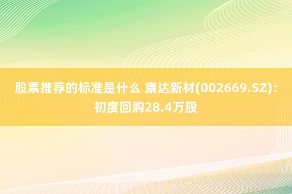 股票推荐的标准是什么 康达新材(002669.SZ)：初度回购28.4万股