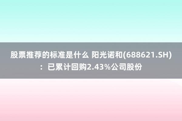 股票推荐的标准是什么 阳光诺和(688621.SH)：已累计回购2.43%公司股份