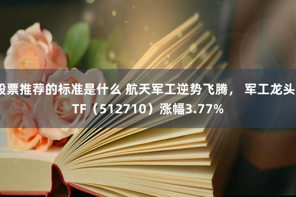 股票推荐的标准是什么 航天军工逆势飞腾， 军工龙头ETF（512710）涨幅3.77%