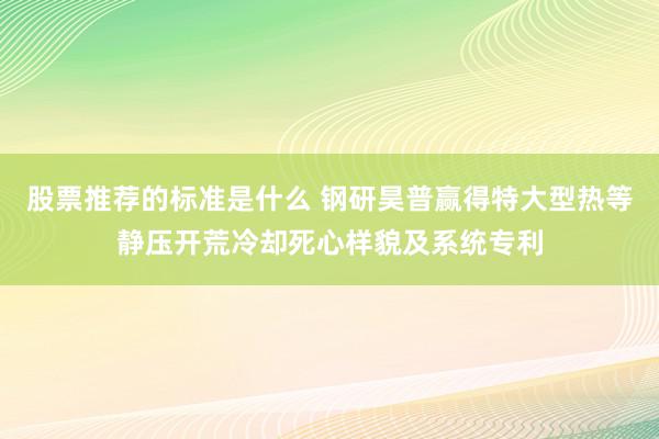 股票推荐的标准是什么 钢研昊普赢得特大型热等静压开荒冷却死心样貌及系统专利