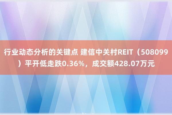 行业动态分析的关键点 建信中关村REIT（508099）平开低走跌0.36%，成交额428.07万元